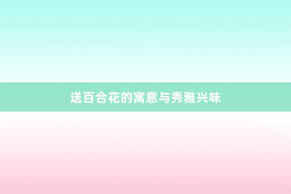 送百合花的寓意与秀雅兴味