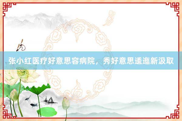 张小红医疗好意思容病院，秀好意思逶迤新汲取